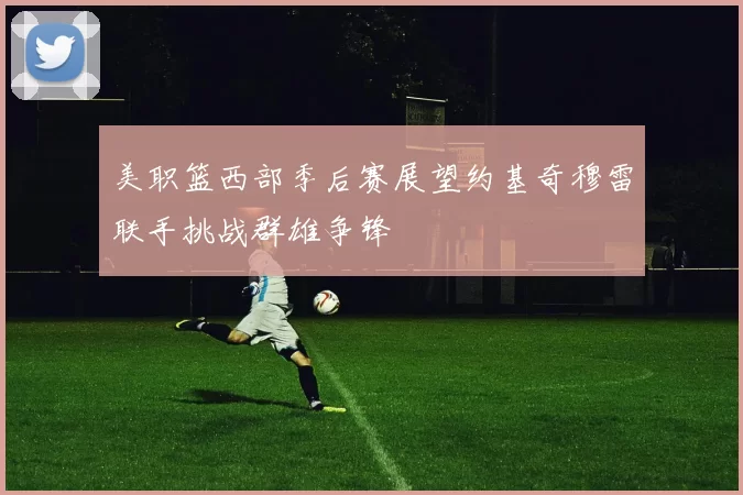 美职篮西部季后赛展望约基奇穆雷联手挑战群雄争锋