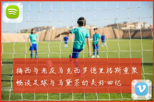梅西与老友马克西罗德里格斯重聚畅谈足球与马黛茶的美好回忆