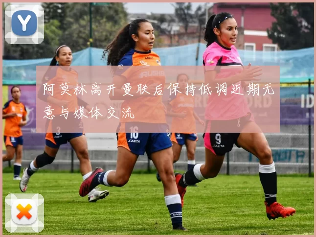 阿莫林离开曼联后保持低调近期无意与媒体交流