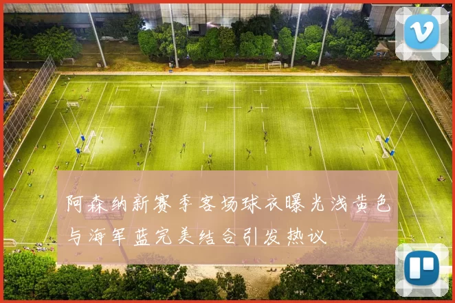 阿森纳新赛季客场球衣曝光浅黄色与海军蓝完美结合引发热议