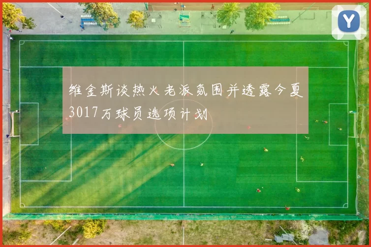 维金斯谈热火老派氛围并透露今夏3017万球员选项计划