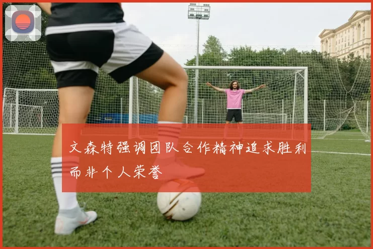 文森特强调团队合作精神追求胜利而非个人荣誉