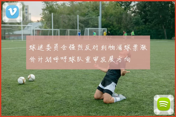 球迷委员会强烈反对利物浦球票涨价计划呼吁球队重审发展方向