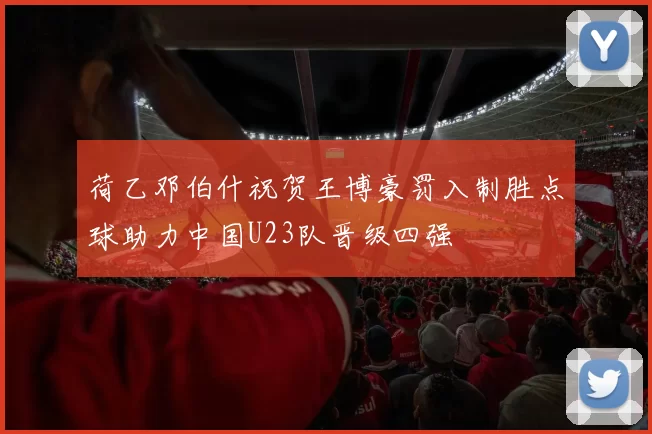 荷乙邓伯什祝贺王博豪罚入制胜点球助力中国U23队晋级四强