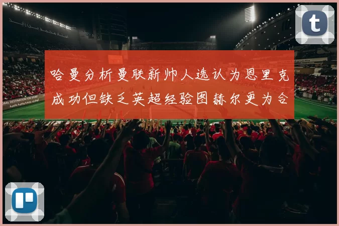 哈曼分析曼联新帅人选认为恩里克成功但缺乏英超经验图赫尔更为合适