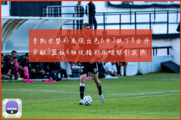 李凯尔替补表现出色6中3砍下8分并贡献3篮板6助攻精彩压哨球引发热议
