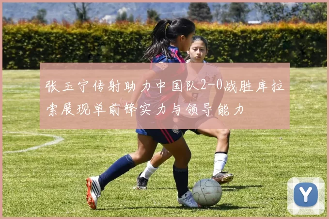 张玉宁传射助力中国队2-0战胜库拉索展现单前锋实力与领导能力