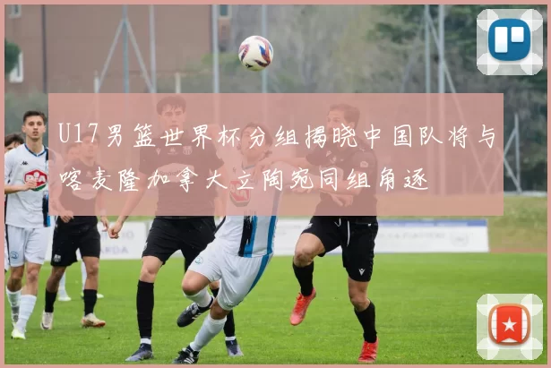 U17男篮世界杯分组揭晓中国队将与喀麦隆加拿大立陶宛同组角逐