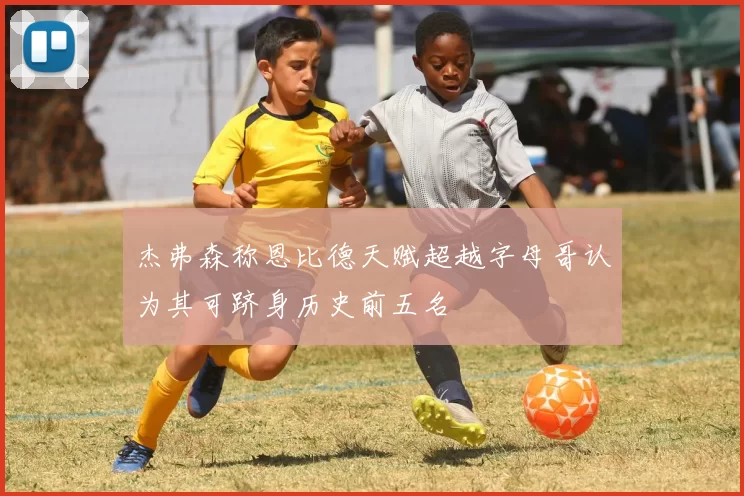 杰弗森称恩比德天赋超越字母哥认为其可跻身历史前五名