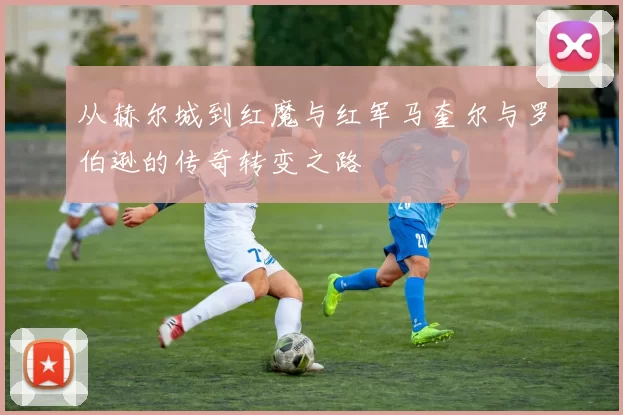 从赫尔城到红魔与红军马奎尔与罗伯逊的传奇转变之路