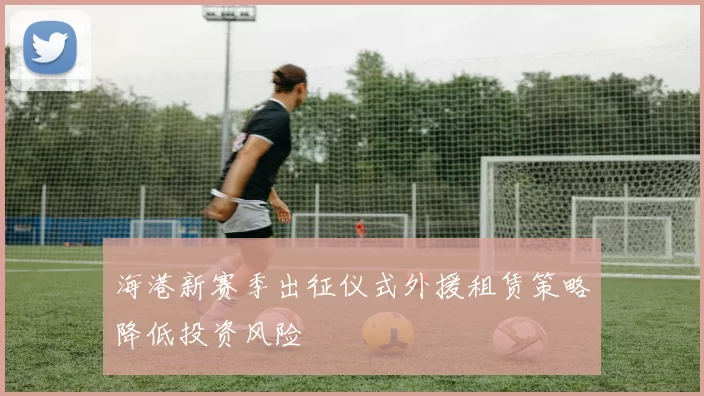 海港新赛季出征仪式外援租赁策略降低投资风险