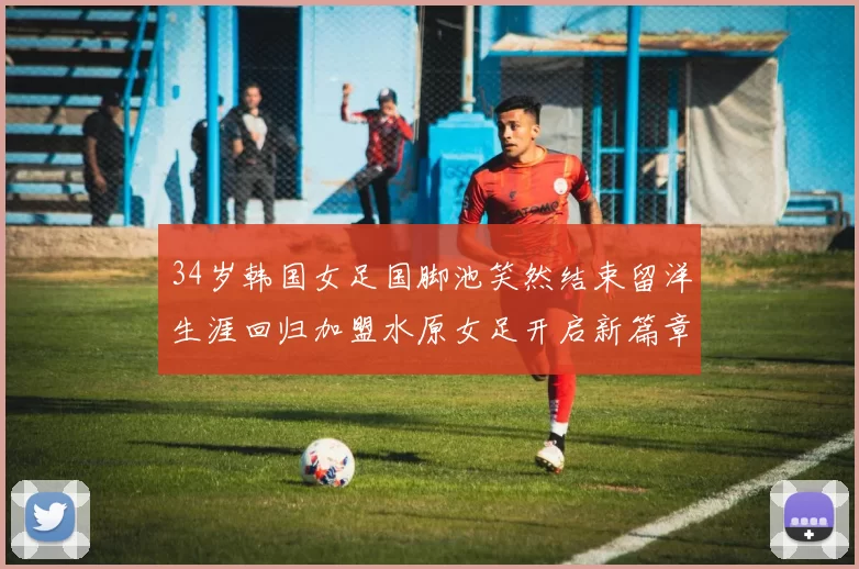 34岁韩国女足国脚池笑然结束留洋生涯回归加盟水原女足开启新篇章
