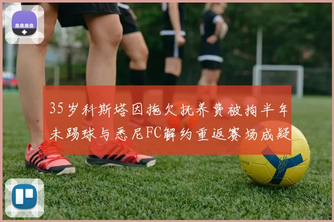 35岁科斯塔因拖欠抚养费被拘半年未踢球与悉尼FC解约重返赛场成疑